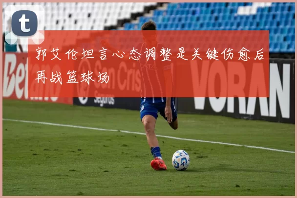 郭艾伦坦言心态调整是关键伤愈后再战篮球场