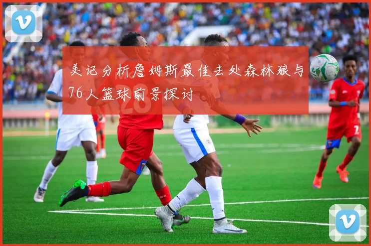 美记分析詹姆斯最佳去处森林狼与76人篮球前景探讨