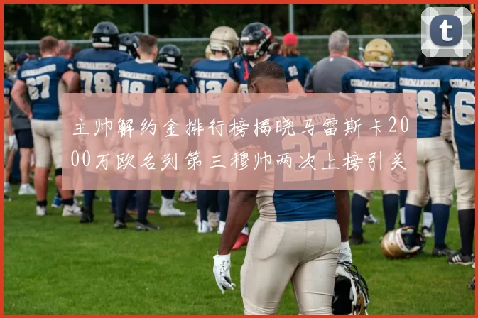 主帅解约金排行榜揭晓马雷斯卡2000万欧名列第三穆帅两次上榜引关注