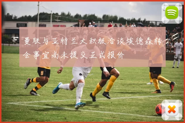 曼联与亚特兰大积极洽谈埃德森转会事宜尚未提交正式报价