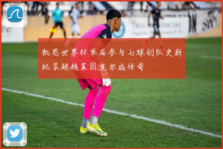 凯恩世界杯单届参与七球创队史新纪录超越莱因克尔成传奇
