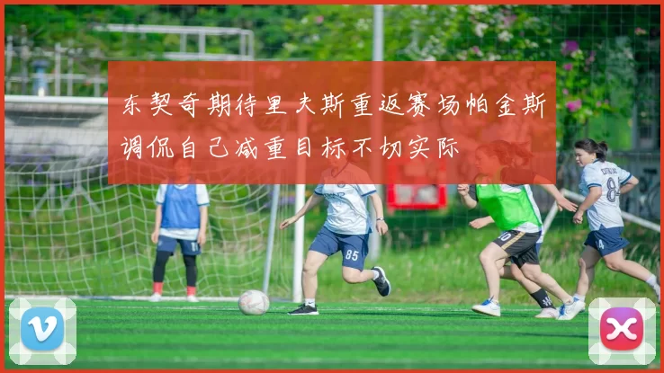 东契奇期待里夫斯重返赛场帕金斯调侃自己减重目标不切实际