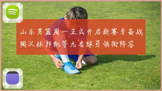 山东男篮周一正式开启新赛季备战陶汉林郭凯等九名球员领衔阵容