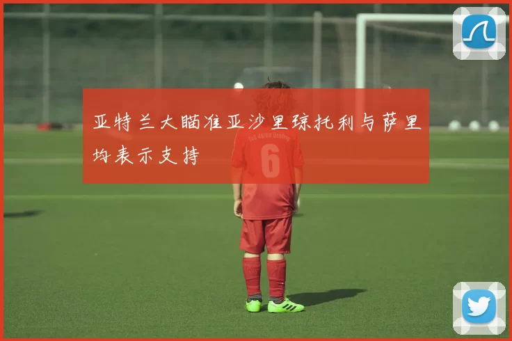 亚特兰大瞄准亚沙里琼托利与萨里均表示支持