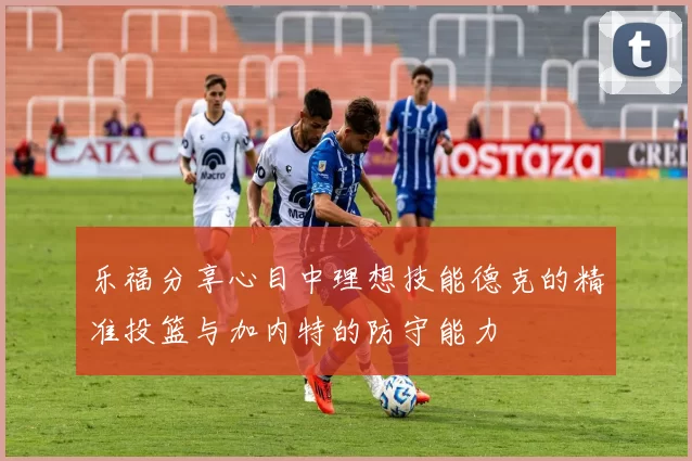 乐福分享心目中理想技能德克的精准投篮与加内特的防守能力