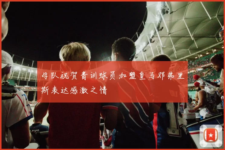 母队祝贺青训球员加盟皇马邓弗里斯表达感激之情