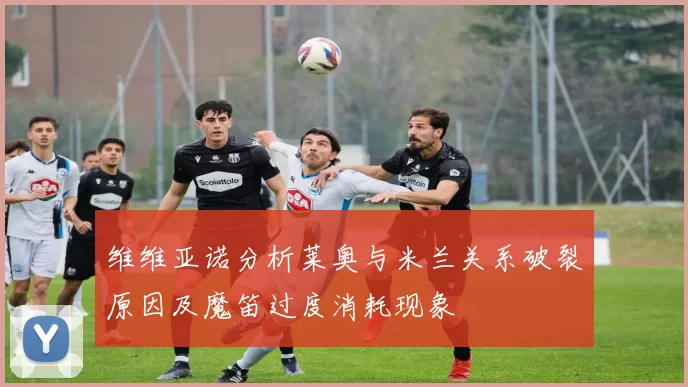维维亚诺分析莱奥与米兰关系破裂原因及魔笛过度消耗现象