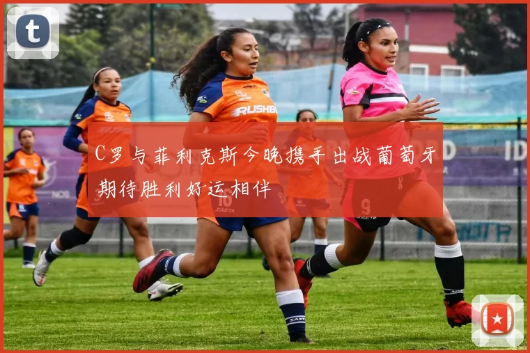 C罗与菲利克斯今晚携手出战葡萄牙期待胜利好运相伴
