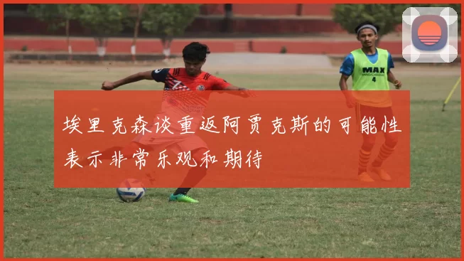 埃里克森谈重返阿贾克斯的可能性表示非常乐观和期待