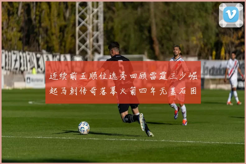 连续前五顺位选秀回顾雷霆三少崛起马刺传奇落幕火箭四年无基石困境