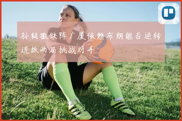 孙铭徽缺阵广厦依赖布朗能否逆转连扳两局挑战对手