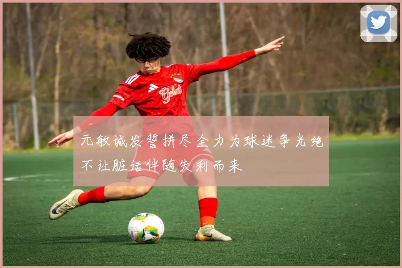 元敏诚发誓拼尽全力为球迷争光绝不让脏话伴随失利而来