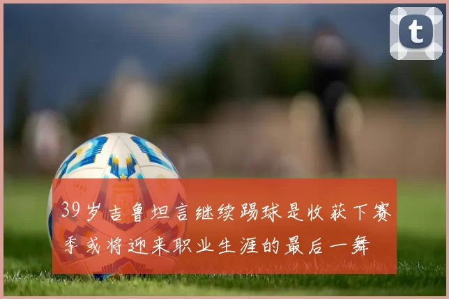 39岁吉鲁坦言继续踢球是收获下赛季或将迎来职业生涯的最后一舞